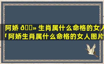 阿娇 🌻 生肖属什么命格的女人「阿娇生肖属什么命格的女人图片 🦊 」